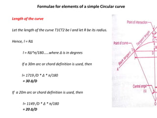 Formulae for elements of a simple Circular curve
Length of the curve
Let the length of the curve T1CT2 be l and let R be its radius.
Hence, l = RΔ
l = RΔ*π/180……where Δ is in degrees
If a 30m arc or chord definition is used, then
l= 1719 /D * Δ * π/180
= 30 Δ/D
If a 20m arc or chord definition is used, then
l= 1149 /D * Δ * π/180
= 20 Δ/D
 