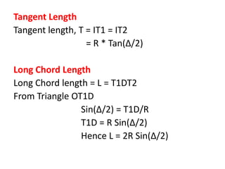 Tangent Length
Tangent length, T = IT1 = IT2
= R * Tan(Δ/2)
Long Chord Length
Long Chord length = L = T1DT2
From Triangle OT1D
Sin(Δ/2) = T1D/R
T1D = R Sin(Δ/2)
Hence L = 2R Sin(Δ/2)
 