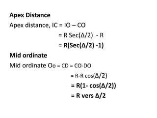 Apex Distance
Apex distance, IC = IO – CO
= R Sec(Δ/2) - R
= R(Sec(Δ/2) -1)
Mid ordinate
Mid ordinate Oo = CD = CO-DO
= R-R cos(Δ/2)
= R(1- cos(Δ/2))
= R vers Δ/2
 