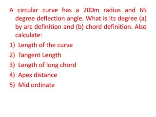 A circular curve has a 200m radius and 65
degree deflection angle. What is its degree (a)
by arc definition and (b) chord definition. Also
calculate:
1) Length of the curve
2) Tangent Length
3) Length of long chord
4) Apex distance
5) Mid ordinate
 