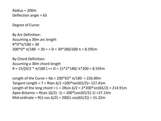 Radius = 200m
Deflection angle = 65
Degree of Curve:
By Arc Definition:
Assuming a 30m arc length
R*D*π/180 = 30
200*D* π/180 = 30 = > D = 30*180/200 π = 8.595m
By Chord Definition:
Assuming a 30m chord length
R = 15/[D/2 * π/180 ] => D = 15*2*180/ π*200 = 8.595m
Length of the Curve = RΔ = 200*65* π/180 = 226.89m
Tangent Length = T = Rtan Δ/2 =200*tan(65/2)= 127.41m
Length of the long chord = L = 2Rsin Δ/2 = 2*200*sin(65/2) = 214.91m
Apex distance = R(sec (Δ/2) -1) = 200*(sec(65/2)-1) =37.13m
Mid-ordinate = R(1-cos Δ/2) = 200(1-cos(65/2)) = 31.32m
 