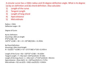 A circular curve has a 150m radius and 35 degree deflection angle. What is its degree
(a) by arc definition and (b) chord definition. Also calculate:
1) Length of the curve
2) Tangent Length
3) Length of long chord
4) Apex distance
5) Mid ordinate
Radius = 150m
Deflection angle = 35
Degree of Curve:
By Arc Definition:
Assuming a 30m arc length
R*D*π/180 = 30
150*D* π/180 = 30 = > D = 30*180/150π = 11.459m
By Chord Definition:
Assuming a 30m chord length
R = 15/[D/2 * π/180 ] => D = 15*2*180/ π*150 =11.459 m
Length of the Curve = RΔ = 150*35* π/180 = 91.629m
Tangent Length = T = Rtan Δ/2 =150*tan(35/2)= 47.29m
Length of the long chord = L = 2Rsin Δ/2 = 2*150*sin(35/2) = 90.21m
Apex distance = R(sec (Δ/2) -1) = 150*(sec(35/2)-1) =7.27m
Mid-ordinate = R(1-cos Δ/2) = 150(1-cos(35/2)) = 6.942m
 