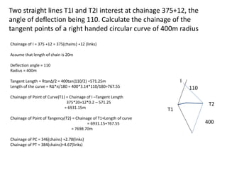 Two straight lines T1I and T2I interest at chainage 375+12, the
angle of deflection being 110. Calculate the chainage of the
tangent points of a right handed circular curve of 400m radius
110
400
T1
T2
I
Chainage of I = 375 +12 = 375(chains) +12 (links)
Assume that length of chain is 20m
Deflection angle = 110
Radius = 400m
Tangent Length = RtanΔ/2 = 400tan(110/2) =571.25m
Length of the curve = RΔ*π/180 = 400*3.14*110/180=767.55
Chainage of Point of Curve(T1) = Chainage of I –Tangent Length
375*20+12*0.2 – 571.25
= 6931.15m
Chainage of Point of Tangency(T2) = Chainage of T1+Length of curve
= 6931.15+767.55
= 7698.70m
Chainage of PC = 346(chains) +2.78(links)
Chainage of PT = 384(chains)+4.67(links)
 