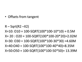 • Offsets from tangent
R – Sqrt(R2 –X2)
X=10: O10 = 100-SQRT(100*100-10*10) = 0.5M
X= 20 : O20 = 100-SQRT(100*100-20*20)=2.02M
X=30: O30 = 100-SQRT(100*100-30*30) =4.60M
X=40:O40 = 100-SQRT(100*100-40*40)=8.35M
X=50:O50 = 100-SQRT(100*100-50*50)= 13.39M
 