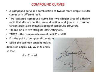 COMPOUND CURVES
• A Compound curve is a combination of two or more simple circular
curves with different radii.
• Two centered compound curve has two circular arcs of different
radii that deviate in the same direction and join at a common
tangent point also known as point of compound curvature.
• T1I and T2I are two straights intersecting at I.
• T1DT2 is the compound curve of radii R1 and R2
• D is the point of compound curvature
• MN is the common tangent making
deflection angles Δ1, Δ2 at M and N
so that
Δ = Δ1 + Δ2
 