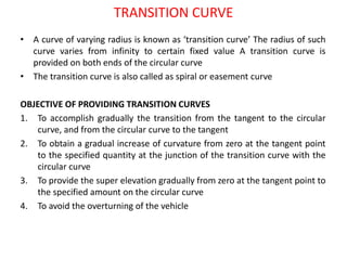 TRANSITION CURVE
• A curve of varying radius is known as ‘transition curve’ The radius of such
curve varies from infinity to certain fixed value A transition curve is
provided on both ends of the circular curve
• The transition curve is also called as spiral or easement curve
OBJECTIVE OF PROVIDING TRANSITION CURVES
1. To accomplish gradually the transition from the tangent to the circular
curve, and from the circular curve to the tangent
2. To obtain a gradual increase of curvature from zero at the tangent point
to the specified quantity at the junction of the transition curve with the
circular curve
3. To provide the super elevation gradually from zero at the tangent point to
the specified amount on the circular curve
4. To avoid the overturning of the vehicle
 