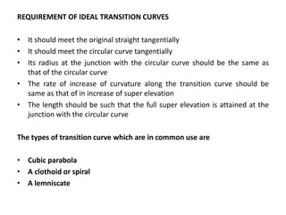 REQUIREMENT OF IDEAL TRANSITION CURVES
• It should meet the original straight tangentially
• It should meet the circular curve tangentially
• Its radius at the junction with the circular curve should be the same as
that of the circular curve
• The rate of increase of curvature along the transition curve should be
same as that of in increase of super elevation
• The length should be such that the full super elevation is attained at the
junction with the circular curve
The types of transition curve which are in common use are
• Cubic parabola
• A clothoid or spiral
• A lemniscate
 