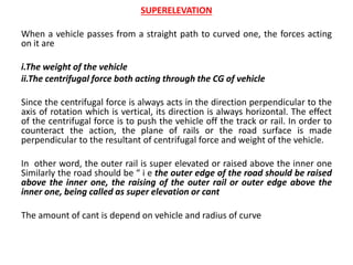 SUPERELEVATION
When a vehicle passes from a straight path to curved one, the forces acting
on it are
i.The weight of the vehicle
ii.The centrifugal force both acting through the CG of vehicle
Since the centrifugal force is always acts in the direction perpendicular to the
axis of rotation which is vertical, its direction is always horizontal. The effect
of the centrifugal force is to push the vehicle off the track or rail. In order to
counteract the action, the plane of rails or the road surface is made
perpendicular to the resultant of centrifugal force and weight of the vehicle.
In other word, the outer rail is super elevated or raised above the inner one
Similarly the road should be “ i e the outer edge of the road should be raised
above the inner one, the raising of the outer rail or outer edge above the
inner one, being called as super elevation or cant
The amount of cant is depend on vehicle and radius of curve
 