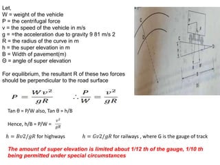 Let,
W = weight of the vehicle
P = the centrifugal force
v = the speed of the vehicle in m/s
g = =the acceleration due to gravity 9 81 m/s 2
R = the radius of the curve in m
h = the super elevation in m
B = Width of pavement(m)
Θ = angle of super elevation
For equilibrium, the resultant R of these two forces
should be perpendicular to the road surface
Tan θ = P/W also, Tan θ = h/B
Hence, h/B = P/W =
ℎ = 𝐵𝑣2/𝑔𝑅 for highways ℎ = 𝐺𝑣2/𝑔𝑅 for railways , where G is the gauge of track
The amount of super elevation is limited about 1/12 th of the gauge, 1/10 th
being permitted under special circumstances
 