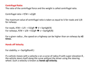 Centrifugal Ratio:
The ratio of the centrifugal force and the weight is called centrifugal ratio.
Centrifugal ratio = P/W = v2/gR
The maximum value of centrifugal ratio is taken as equal to ¼ for roads and 1/8
for railways
For roads, P/W = 1/4 = V2/gR  V = Sqrt(gR/4)
For railways, P/W = 1/8 = V2/gR  v = Sqrt(gR/8)
For a given radius , the speed on a highway can be higher than on railways by √2
times.
Hands off Velocity
For stability, v = Sqrt(gRtanθ )
If a vehicle moves with a velocity v on a curve of radius R with super elevation θ ,
the vehicle steers itself along the curve without the driver using the steering
wheel. Such a velocity is known as hands off velocity.
 