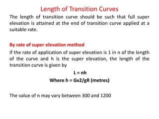 Length of Transition Curves
The length of transition curve should be such that full super
elevation is attained at the end of transition curve applied at a
suitable rate.
By rate of super elevation method
If the rate of application of super elevation is 1 in n of the length
of the curve and h is the super elevation, the length of the
transition curve is given by
L = nh
Where h = Gv2/gR (metres)
The value of n may vary between 300 and 1200
 