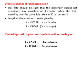By rate of change of radial acceleration
• This rate should be such that the passenger should not
experience any sensation of discomfort when the train
travelling over the curve. It is taken as 30 cm per sec 3.
• Length of the transition curve is given by
L = v3/0.3R ( v is in m/s)
L = V3/14R ( V is in kmph)
If centrifugal ratio is given and comfort condition holds good
L = 4.5 √R ……..For railways
L = 12.8√R……. For roadways
 