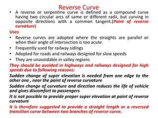 Reverse Curve
• A reverse or serpentine curve is defined as a compound curve
having two circular arcs of same or different radii, but curving in
opposite directions with a common tangent.(Point of reverse
curvature)
Uses
• Reverse curves are adopted where the straights are parallel or
when their angle of intersection is too acute.
• Frequently used for railway sidings
• Adopted for roads and railways designed for slow speeds
• They are unavoidable in valley regions
They should be avoided in highways and railways designed for high
speeds due to following reasons:
Sudden change of super elevation is needed from one edge to the
other one , near the point of reverse curvature
Sudden change of curvature and direction reduces the life of vehicle
and gives discomfort to passengers
It is not possible to provide proper super elevation at point of reverse
curvature
It is therefore suggested to provide a straight length or a reversed
transition curve between two branches of reverse curve.
 