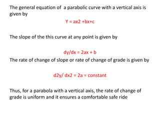 The general equation of a parabolic curve with a vertical axis is
given by
Y = ax2 +bx+c
The slope of the this curve at any point is given by
dy/dx = 2ax + b
The rate of change of slope or rate of change of grade is given by
d2y/ dx2 = 2a = constant
Thus, for a parabola with a vertical axis, the rate of change of
grade is uniform and it ensures a comfortable safe ride
 