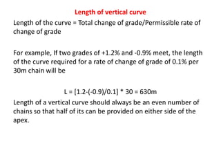 Length of vertical curve
Length of the curve = Total change of grade/Permissible rate of
change of grade
For example, If two grades of +1.2% and -0.9% meet, the length
of the curve required for a rate of change of grade of 0.1% per
30m chain will be
L = [1.2-(-0.9)/0.1] * 30 = 630m
Length of a vertical curve should always be an even number of
chains so that half of its can be provided on either side of the
apex.
 
