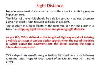 Sight Distance
For safe movement of vehicles on roads, the aspect of visibility play an
important role.
The driver of the vehicle should be able to see clearly at least a certain
portion of road length to avoid collision or accident.
The absolute minimum length of the road required for this purpose is
known as stopping sight distance or non-passing sight distance
As per IRC, SSD is defined as the length of highway required to bring
a vehicle to a stop at various design speeds when the eye of the drive
is 120cm above the pavement and the object causing the stop is
15cm above pavement.
SSD is dependent on efficiency of brakes, frictional resistance between
road and tyres, slope of road, speed of vehicle and reaction time of
driver
 