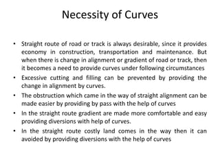 Necessity of Curves
• Straight route of road or track is always desirable, since it provides
economy in construction, transportation and maintenance. But
when there is change in alignment or gradient of road or track, then
it becomes a need to provide curves under following circumstances
• Excessive cutting and filling can be prevented by providing the
change in alignment by curves.
• The obstruction which came in the way of straight alignment can be
made easier by providing by pass with the help of curves
• In the straight route gradient are made more comfortable and easy
providing diversions with help of curves.
• In the straight route costly land comes in the way then it can
avoided by providing diversions with the help of curves
 