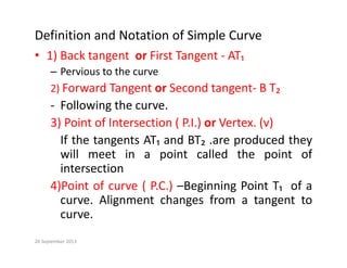 Definition and Notation of Simple Curve
• 1) Back tangent or First Tangent ‐ AT₁
– Pervious to the curve
d d
2) Forward Tangent or Second tangent‐ B T₂
‐ Following the curve.
3) Point of Intersection ( P.I.) or Vertex. (v)
If the tangents AT₁ and BT₂ .are produced they
ill t i i t ll d th i t f
will meet in a point called the point of
intersection
4)Point of curve ( PC ) Beginning Point T of a
4)Point of curve ( P.C.) –Beginning Point T₁ of a
curve. Alignment changes from a tangent to
curve.
20 September 2013
 