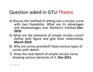 Question asked in GTU‐Theory
Question asked in GTU Theory
4) Discuss the method of setting out a circular curve
) g
with two theodolite. What are its advantages
and disadvantages over Rankine’s method Dec‐
2010
2010
5) What are the elements of simple circular curve?
Define with figure and give their relationship.
March‐2010
6)  Why are curves provided? State various types of         
curves with sketch
curves with sketch.
7)  Draw the neat sketch of simple circular curve 
showing various elements of it. Dec‐2011
g
20 September 2013
 
