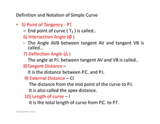 Definition and Notation of Simple Curve
) f
• 5) Point of Tangency ‐ PT
– End point of curve ( T₂ ) is called..
6) Intersection Angle (Ø )
) g (Ø )
‐ The Angle AVB between tangent AV and tangent VB is
called...
7) Deflection Angle (∆ )
7) Deflection Angle (∆ )
The angle at P.I. between tangent AV and VB is called..
8)Tangent Distance –
It is the distance between P.C. and P.I.
9) External Distance – CI
The distance from the mid point of the curve to P.I.
The distance from the mid point of the curve to P.I.
It is also called the apex distance.
10) Length of curve – l
I i h l l h f f PC PT
It is the total length of curve from P.C. to P.T.
20 September 2013
 