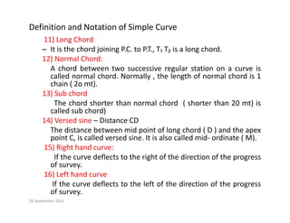 Definition and Notation of Simple Curve
11) Long Chord
11) Long Chord
– It is the chord joining P.C. to P.T., T₁ T₂ is a long chord.
12) Normal Chord:
A chord between two successive regular station on a curve is
A chord between two successive regular station on a curve is
called normal chord. Normally , the length of normal chord is 1
chain ( 2o mt).
13) Sub chord
The chord shorter than normal chord ( shorter than 20 mt) is
called sub chord)
14) Versed sine – Distance CD
The distance between mid point of long chord ( D ) and the apex
point C, is called versed sine. It is also called mid‐ ordinate ( M).
15) Right hand curve:
If the curve deflects to the right of the direction of the progress
of survey.
16) Left hand curve
If th d fl t t th l ft f th di ti f th
If the curve deflects to the left of the direction of the progress
of survey.
20 September 2013
 
