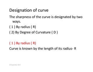 Designation of curve
The sharpness of the curve is designated by two 
ways.
ways.
( 1 ) By radius ( R)
( 2) B D f C t ( D )
( 2) By Degree of Curvature ( D ) 
( 1 ) By radius ( R)
Curve is known by the length of its radius‐ R
Curve is known by the length of its radius R
20 September 2013
 