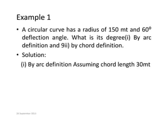 Example 1
• A circular curve has a radius of 150 mt and 60⁰
deflection angle. What is its degree(i) By arc
deflection angle. What is its degree(i) By arc
definition and 9ii) by chord definition.
• Solution:
• Solution:
(i) By arc definition Assuming chord length 30mt
20 September 2013
 