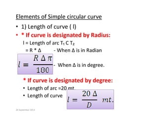 Elements of Simple circular curve
• 1) Length of curve ( l)
• * If curve is designated by Radius:
g y
l = Length of arc T₁ C T₂ 
= R * ∆          ‐ When ∆ is in Radian
‐ When ∆ is in degree.
* If curve is designated by degree:
• Length of arc =20 mt.
• Length of curve  
20 September 2013
 