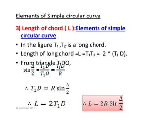 Elements of Simple circular curve
3) Length of chord ( L ):Elements of simple 
circular curve
circular curve
• In the figure T₁ ,T₂ is a long chord.
L th f l h d L T T 2 * (T D)
• Length of long chord =L =T₁T₂ =  2 * (T₁ D).
• From triangle T₁DO,
20 September 2013
 