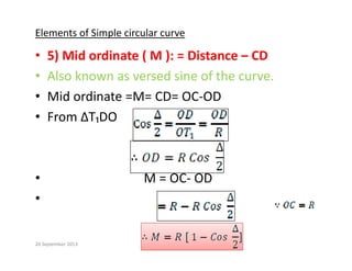 Elements of Simple circular curve
• 5) Mid ordinate ( M ): = Distance – CD
• Also known as versed sine of the curve.
• Mid ordinate =M= CD= OC‐OD
• From ∆T₁DO
From ∆T₁DO 
• M = OC‐ OD
•
20 September 2013
 