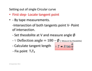 Setting out of single Circular curve
• First step‐ Locate tangent point
• ‐ By tape measurements.
‐Intersection of both tangents point V‐ Point   
of intersection.
‐ Set theodolite at V and measure angle Ø
Ø
‐ Ø ( Measure by theodolite)
‐ Calculate tangent length
‐ Fix point  T₁T₂
20 September 2013
 