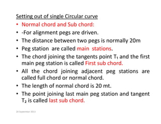 Setting out of single Circular curve
N l h d d S b h d
• Normal chord and Sub chord:
• ‐For alignment pegs are driven.
h di b i ll 20
• The distance between two pegs is normally 20m
• Peg station are called main stations.
• The chord joining the tangents point T₁ and the first
main peg station is called First sub chord.
All th h d j i i dj t t ti
• All the chord joining adjacent peg stations are
called full chord or normal chord.
• The length of normal chord is 20 mt
• The length of normal chord is 20 mt.
• The point joining last main peg station and tangent
T₂ is called last sub chord
T₂ is called last sub chord.
20 September 2013
 