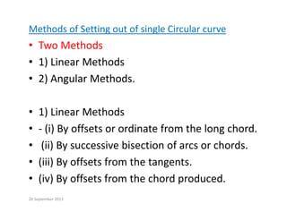 Methods of Setting out of single Circular curve
• Two Methods
• 1) Linear Methods
• 2) Angular Methods.
• 1) Linear Methods
( ) ff d f h l h d
• ‐ (i) By offsets or ordinate from the long chord.
• (ii) By successive bisection of arcs or chords.
• (iii) By offsets from the tangents.
• (iv) By offsets from the chord produced
(iv) By offsets from the chord produced.
20 September 2013
 