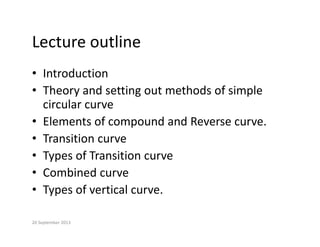 Lecture outline
Lecture outline
• Introduction
Introduction
• Theory and setting out methods of simple 
circular curve
circular curve
• Elements of compound and Reverse curve.
• Transition curve
• Transition curve
• Types of Transition curve
C bi d
• Combined curve
• Types of vertical curve.
20 September 2013
 