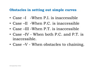 Obstacles in setting out simple curves
• Case –I -When P.I. is inaccessible
C II Wh P C i i ibl
• Case –II -When P.C. is inaccessible
• Case –III -When P.T. is inaccessible
• Case –IV - When both P.C. and P.T. is
inaccessible.
• Case –V - When obstacles to chaining.
20 September 2013
 
