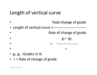 Length of vertical curve
Length of vertical curve
• Total change of grade
Total change of grade
• Length of vertical curve =‐‐‐‐‐‐‐‐‐‐‐‐‐‐‐‐‐‐‐‐‐‐‐‐‐‐‐‐
• Rate of change of grade
• Rate of change of grade
• g2 – g1
• =     ‐‐‐‐‐‐‐‐‐‐‐‐‐‐‐‐‐‐
• r
• g1, g2  = Grades in %
• r = Rate of change of grade
20 September 2013
 