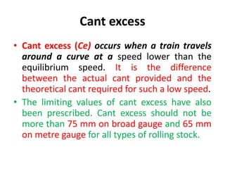 Cant excess
• Cant excess (Ce) occurs when a train travels
around a curve at a speed lower than the
equilibrium speed. It is the difference
between the actual cant provided and the
theoretical cant required for such a low speed.
• The limiting values of cant excess have also
been prescribed. Cant excess should not be
more than 75 mm on broad gauge and 65 mm
on metre gauge for all types of rolling stock.
 