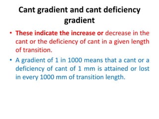 Cant gradient and cant deficiency
gradient
• These indicate the increase or decrease in the
cant or the deficiency of cant in a given length
of transition.
• A gradient of 1 in 1000 means that a cant or a
deficiency of cant of 1 mm is attained or lost
in every 1000 mm of transition length.
 