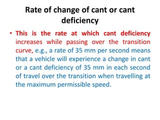 Rate of change of cant or cant
deficiency
• This is the rate at which cant deficiency
increases while passing over the transition
curve, e.g., a rate of 35 mm per second means
that a vehicle will experience a change in cant
or a cant deficiency of 35 mm in each second
of travel over the transition when travelling at
the maximum permissible speed.
 