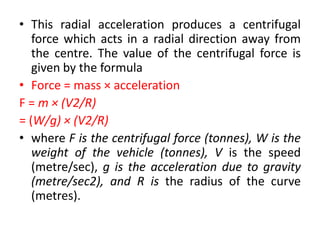 • This radial acceleration produces a centrifugal
force which acts in a radial direction away from
the centre. The value of the centrifugal force is
given by the formula
• Force = mass × acceleration
F = m × (V2/R)
= (W/g) × (V2/R)
• where F is the centrifugal force (tonnes), W is the
weight of the vehicle (tonnes), V is the speed
(metre/sec), g is the acceleration due to gravity
(metre/sec2), and R is the radius of the curve
(metres).
 