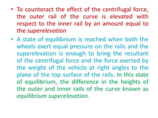 • To counteract the effect of the centrifugal force,
the outer rail of the curve is elevated with
respect to the inner rail by an amount equal to
the superelevation
• A state of equilibrium is reached when both the
wheels exert equal pressure on the rails and the
superelevation is enough to bring the resultant
of the centrifugal force and the force exerted by
the weight of the vehicle at right angles to the
plane of the top surface of the rails. In this state
of equilibrium, the difference in the heights of
the outer and inner rails of the curve known as
equilibrium superelevation.
 