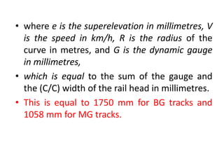 • where e is the superelevation in millimetres, V
is the speed in km/h, R is the radius of the
curve in metres, and G is the dynamic gauge
in millimetres,
• which is equal to the sum of the gauge and
the (C/C) width of the rail head in millimetres.
• This is equal to 1750 mm for BG tracks and
1058 mm for MG tracks.
 