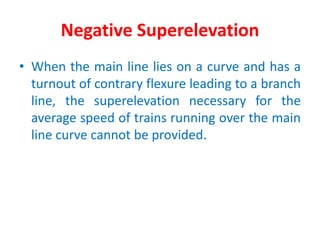 Negative Superelevation
• When the main line lies on a curve and has a
turnout of contrary flexure leading to a branch
line, the superelevation necessary for the
average speed of trains running over the main
line curve cannot be provided.
 