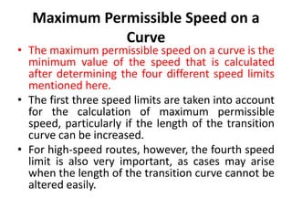 Maximum Permissible Speed on a
Curve
• The maximum permissible speed on a curve is the
minimum value of the speed that is calculated
after determining the four different speed limits
mentioned here.
• The first three speed limits are taken into account
for the calculation of maximum permissible
speed, particularly if the length of the transition
curve can be increased.
• For high-speed routes, however, the fourth speed
limit is also very important, as cases may arise
when the length of the transition curve cannot be
altered easily.
 