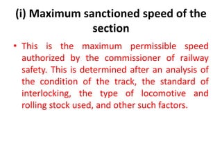 (i) Maximum sanctioned speed of the
section
• This is the maximum permissible speed
authorized by the commissioner of railway
safety. This is determined after an analysis of
the condition of the track, the standard of
interlocking, the type of locomotive and
rolling stock used, and other such factors.
 