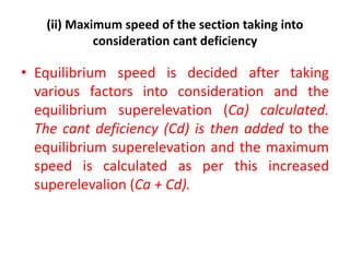 (ii) Maximum speed of the section taking into
consideration cant deficiency
• Equilibrium speed is decided after taking
various factors into consideration and the
equilibrium superelevation (Ca) calculated.
The cant deficiency (Cd) is then added to the
equilibrium superelevation and the maximum
speed is calculated as per this increased
superelevalion (Ca + Cd).
 