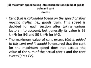 (iii) Maximum speed taking into consideration speed of goods
train and cant
excess
• Cant (Ca) is calculated based on the speed of slow
moving traffic, i.e., goods train. This speed is
decided for each section after taking various
factors into account, but generally its value is 65
km/h for BG and 50 km/h for MG.
• The maximum value of cant excess (Ce) is added
to this cant and it should be ensured that the cant
for the maximum speed does not exceed the
value of the sum of the actual cant + and the cant
excess (Ca + Ce).
 