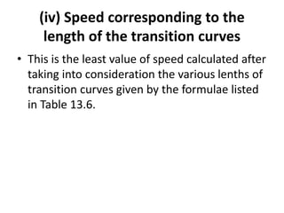 (iv) Speed corresponding to the
length of the transition curves
• This is the least value of speed calculated after
taking into consideration the various lenths of
transition curves given by the formulae listed
in Table 13.6.
 