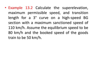 • Example 13.2 Calculate the superelevation,
maximum permissible speed, and transition
length for a 3° curve on a high-speed BG
section with a maximum sanctioned speed of
110 km/h. Assume the equilibrium speed to be
80 km/h and the booked speed of the goods
train to be 50 km/h.
 