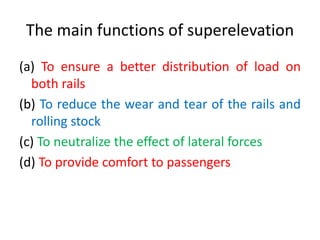 The main functions of superelevation
(a) To ensure a better distribution of load on
both rails
(b) To reduce the wear and tear of the rails and
rolling stock
(c) To neutralize the effect of lateral forces
(d) To provide comfort to passengers
 